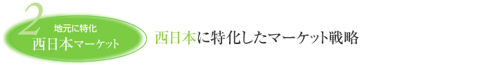 2 地元に特化 西日本マーケット 西日本に特化したマーケット戦略