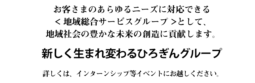 お客さまのあらゆるニーズに対応できる< 地域総合サービスグループ >として、地域社会の豊かな未来の創出に貢献します。新しく生まれ変わるひろぎんグループ！ 詳しくはインターンシップ等イベントにお越しください。