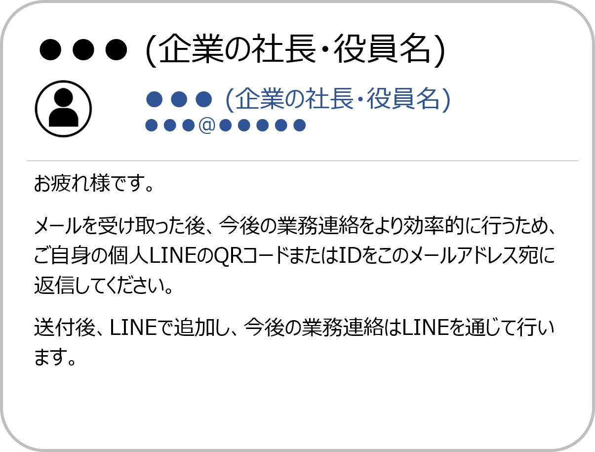 ●●● (企業の社長・役員名)●●● (企業の社長・役員名) お疲れ様です。メールを受け取った後、今後の業務連絡をより効率的に行うため、ご自身の個人LINEのQRコードまたはIDをこのメールアドレス宛に返信してください。送付後、LINEで追加し、今後の業務連絡はLINEを通じて行います。